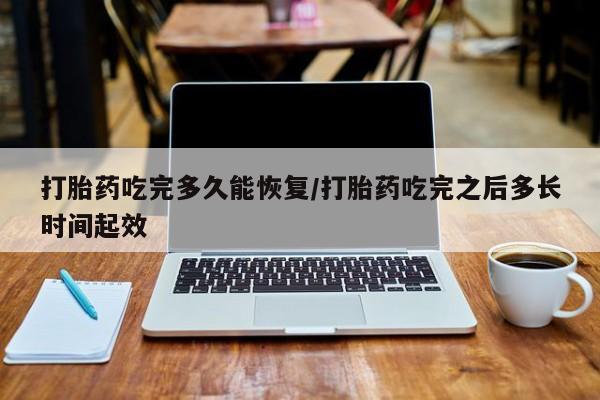 流产药在线付款打胎药吃完多久能恢复/打胎药吃完之后多长时间起效