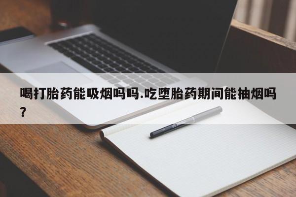 流产药在线付款喝打胎药能吸烟吗吗.吃堕胎药期间能抽烟吗？