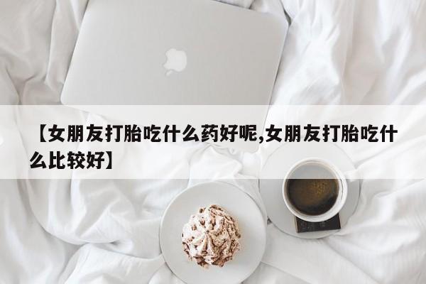 流产药在线付款【女朋友打胎吃什么药好呢,女朋友打胎吃什么比较好】