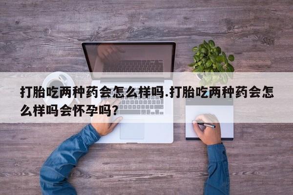 流产药在线付款打胎吃两种药会怎么样吗.打胎吃两种药会怎么样吗会怀孕吗？