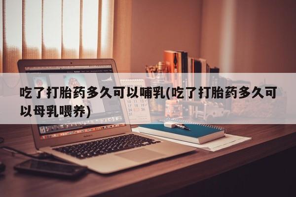 流产药在线付款吃了打胎药多久可以哺乳(吃了打胎药多久可以母乳喂养)