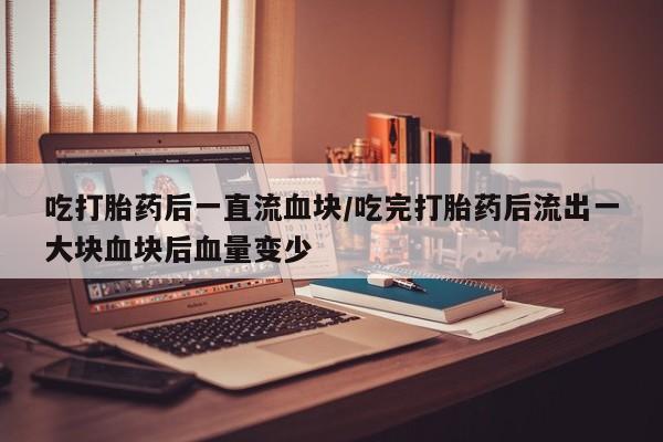 流产药在线付款吃打胎药后一直流血块/吃完打胎药后流出一大块血块后血量变少