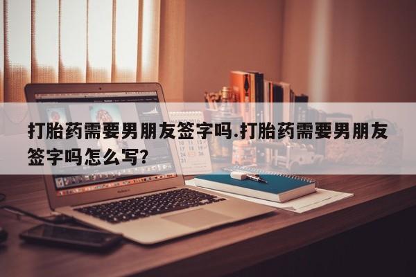 流产药在线付款打胎药需要男朋友签字吗.打胎药需要男朋友签字吗怎么写？