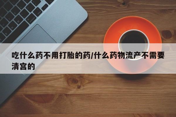 流产药在线付款吃什么药不用打胎的药/什么药物流产不需要清宫的