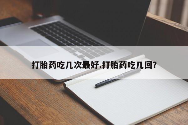 流产药在线付款打胎药吃几次最好.打胎药吃几回？