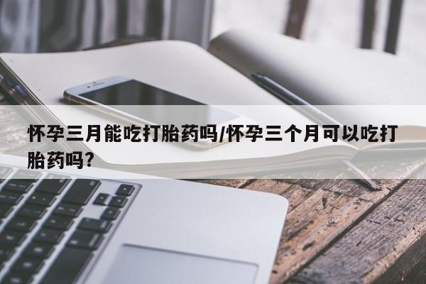 流产药在线付款怀孕三月能吃打胎药吗/怀孕三个月可以吃打胎药吗?