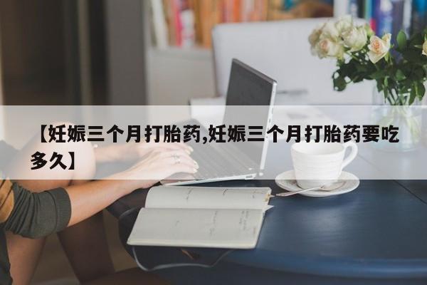 流产药在线付款【妊娠三个月打胎药,妊娠三个月打胎药要吃多久】