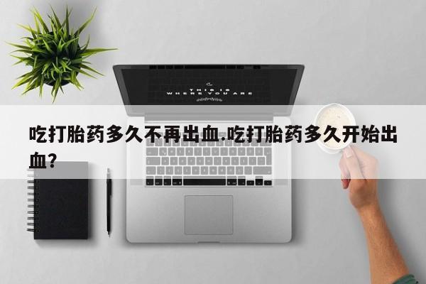 流产药在线付款吃打胎药多久不再出血.吃打胎药多久开始出血？