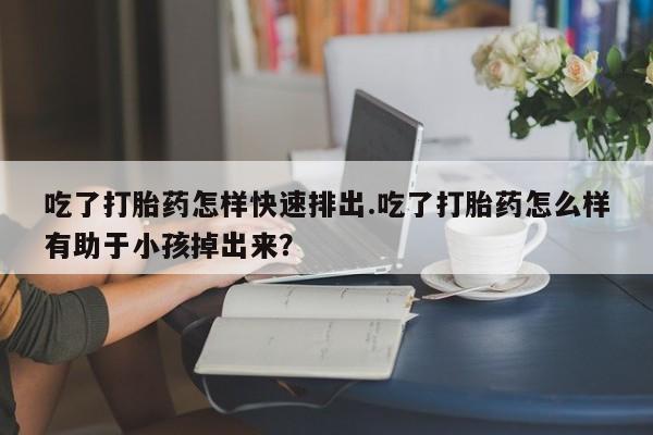 流产药在线付款吃了打胎药怎样快速排出.吃了打胎药怎么样有助于小孩掉出来？