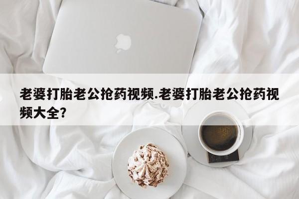 流产药在线付款老婆打胎老公抢药视频.老婆打胎老公抢药视频大全？