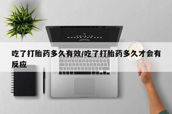 流产药在线付款吃了打胎药多久有效/吃了打胎药多久才会有反应