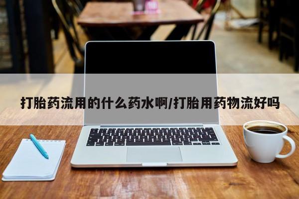 流产药在线付款打胎药流用的什么药水啊/打胎用药物流好吗