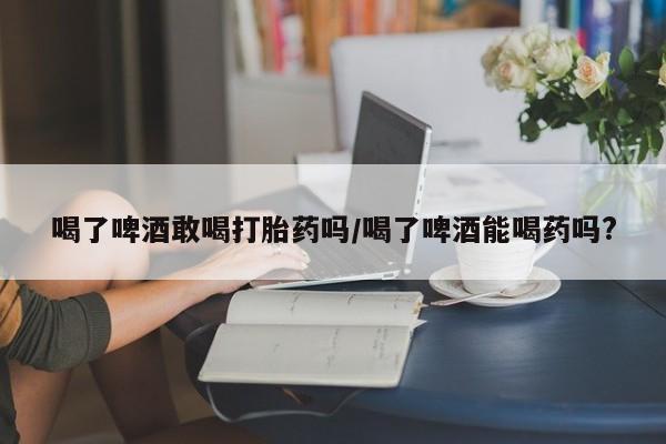 流产药在线付款喝了啤酒敢喝打胎药吗/喝了啤酒能喝药吗?