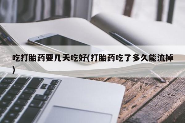 流产药在线付款吃打胎药要几天吃好(打胎药吃了多久能流掉)