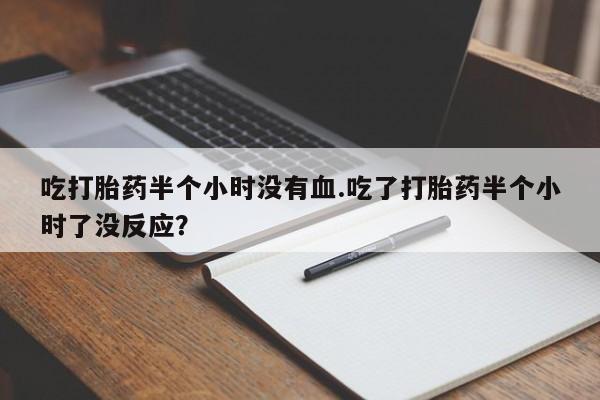 流产药在线付款吃打胎药半个小时没有血.吃了打胎药半个小时了没反应？