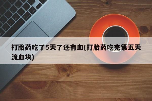 流产药在线付款打胎药吃了5天了还有血(打胎药吃完第五天流血块)