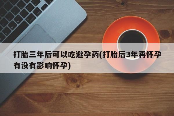 流产药在线付款打胎三年后可以吃避孕药(打胎后3年再怀孕有没有影响怀孕)