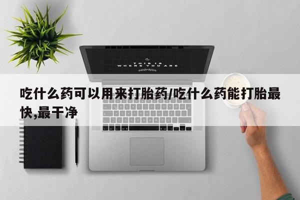 流产药在线付款吃什么药可以用来打胎药/吃什么药能打胎最快,最干净