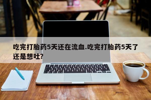 流产药在线付款吃完打胎药5天还在流血.吃完打胎药5天了还是想吐？