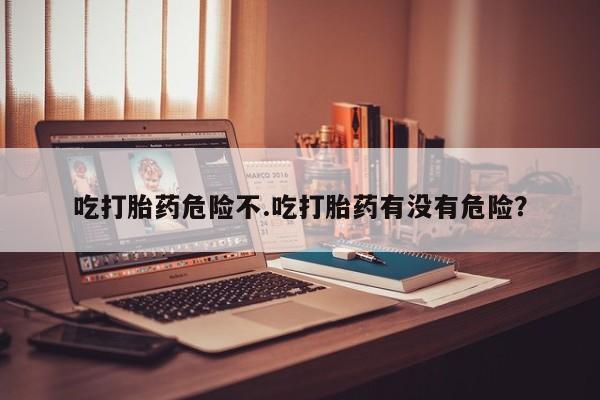 流产药在线付款吃打胎药危险不.吃打胎药有没有危险？
