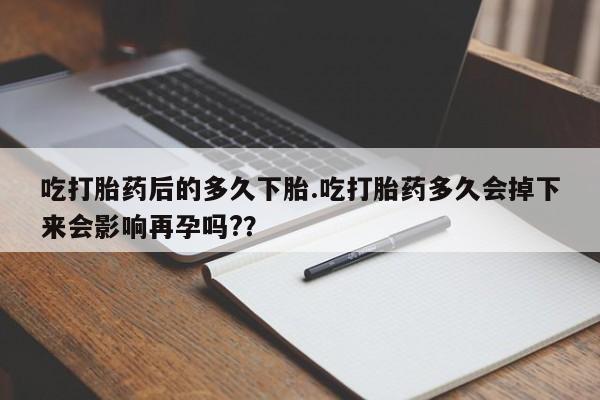 流产药在线付款吃打胎药后的多久下胎.吃打胎药多久会掉下来会影响再孕吗?？