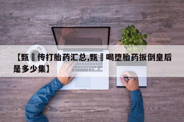 流产药在线付款【甄嬛传打胎药汇总,甄嬛喝堕胎药扳倒皇后是多少集】