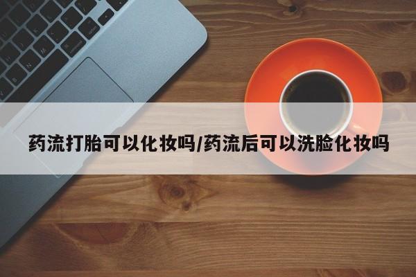流产药在线付款药流打胎可以化妆吗/药流后可以洗脸化妆吗