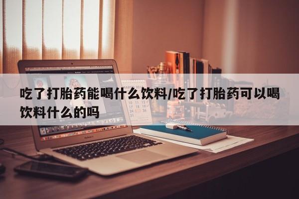 流产药在线付款吃了打胎药能喝什么饮料/吃了打胎药可以喝饮料什么的吗