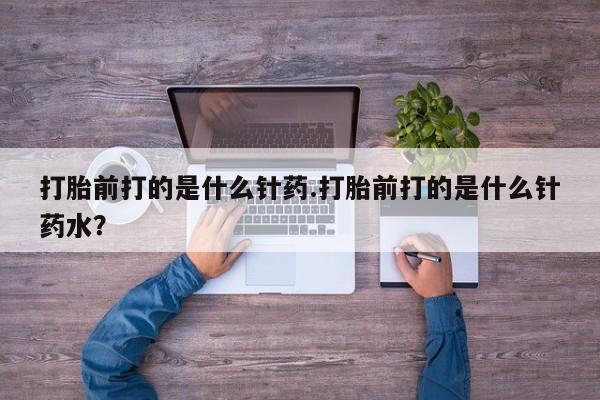 流产药在线付款打胎前打的是什么针药.打胎前打的是什么针药水？