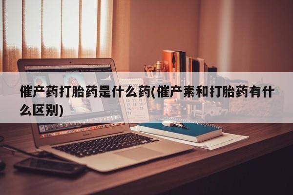 流产药在线付款催产药打胎药是什么药(催产素和打胎药有什么区别)