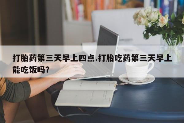 流产药在线付款打胎药第三天早上四点.打胎吃药第三天早上能吃饭吗？