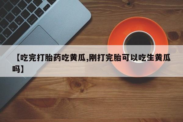 流产药在线付款【吃完打胎药吃黄瓜,刚打完胎可以吃生黄瓜吗】