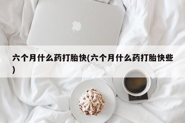 流产药在线付款六个月什么药打胎快(六个月什么药打胎快些)
