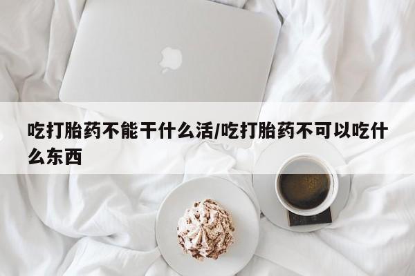 流产药在线付款吃打胎药不能干什么活/吃打胎药不可以吃什么东西