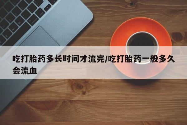 流产药在线付款吃打胎药多长时间才流完/吃打胎药一般多久会流血