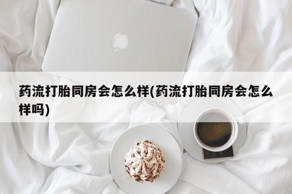 流产药在线付款药流打胎同房会怎么样(药流打胎同房会怎么样吗)