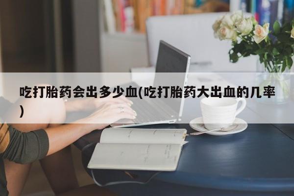 流产药在线付款吃打胎药会出多少血(吃打胎药大出血的几率)