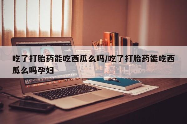 流产药在线付款吃了打胎药能吃西瓜么吗/吃了打胎药能吃西瓜么吗孕妇