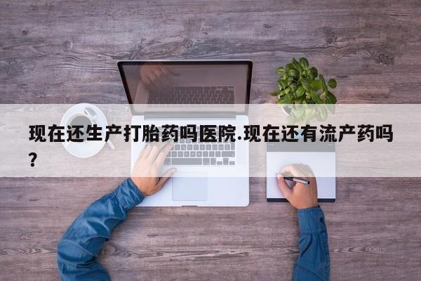 流产药在线付款现在还生产打胎药吗医院.现在还有流产药吗？