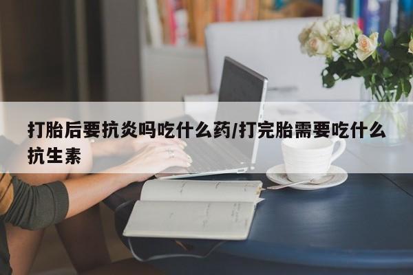 流产药在线付款打胎后要抗炎吗吃什么药/打完胎需要吃什么抗生素