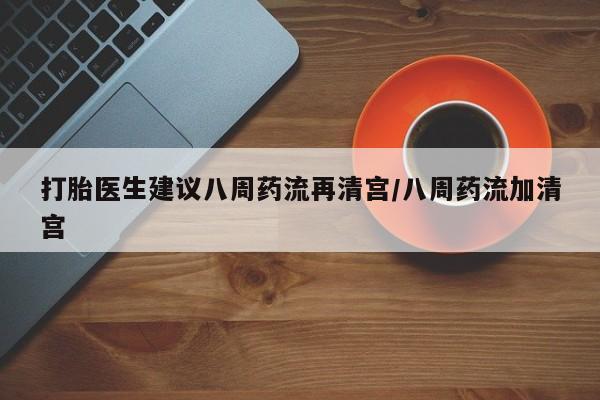 流产药在线付款打胎医生建议八周药流再清宫/八周药流加清宫