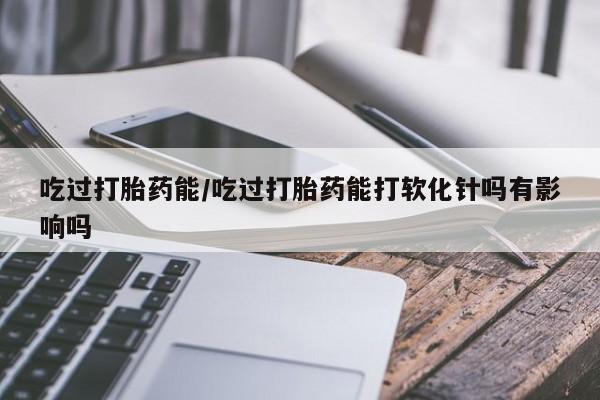 流产药在线付款吃过打胎药能/吃过打胎药能打软化针吗有影响吗