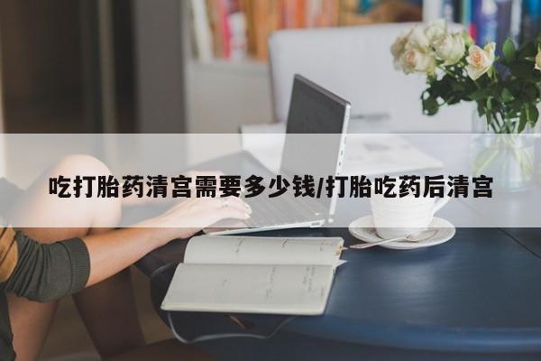 流产药在线付款吃打胎药清宫需要多少钱/打胎吃药后清宫