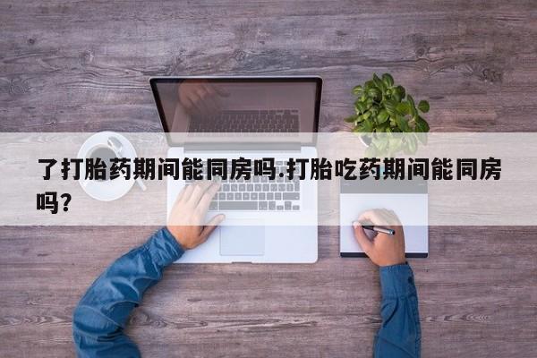 流产药在线付款了打胎药期间能同房吗.打胎吃药期间能同房吗？