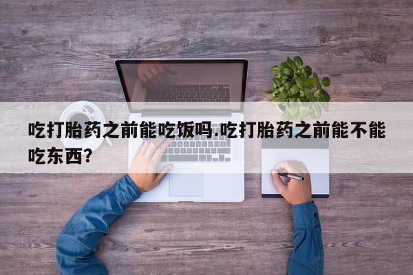 流产药在线付款吃打胎药之前能吃饭吗.吃打胎药之前能不能吃东西？