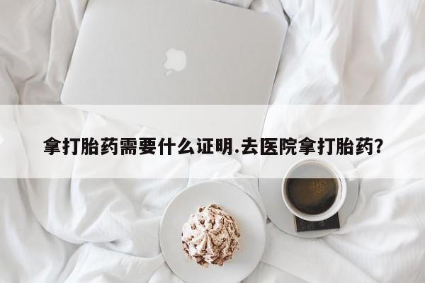 流产药在线付款拿打胎药需要什么证明.去医院拿打胎药？