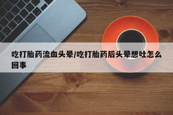 流产药在线付款吃打胎药流血头晕/吃打胎药后头晕想吐怎么回事