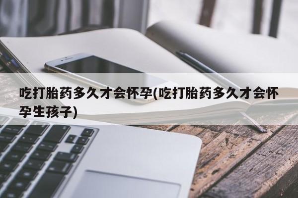 流产药在线付款吃打胎药多久才会怀孕(吃打胎药多久才会怀孕生孩子)