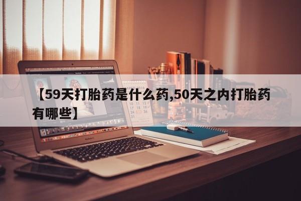 流产药在线付款【59天打胎药是什么药,50天之内打胎药有哪些】