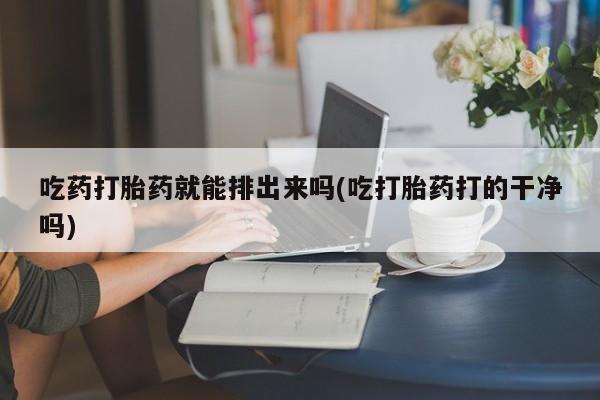 流产药在线付款吃药打胎药就能排出来吗(吃打胎药打的干净吗)